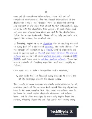 11
your set of considered intersections. From that set of
considered intersections, find the closest intersection to the
destination (this is the "greedy" part, as described above)
and highlight it and mark that street to that intersection, draw
an arrow with the direction, then repeat. In each stage mark
just one new intersection. When you get to the destination,
follow the arrows backwards. There will be only one path back
against the arrows, the shortest one.
A flooding algorithm is an algorithm for distributing material
to every part of a connected network. The name derives from
the concept of inundation by a flood.Flooding algorithms are
used in systems such as Usenet and peer-to-peer file sharing
systems and as part of some routing protocols, including OSPF,
DVMRP, and those used in ad-hoc wireless networks.There are
several variants of flooding algorithm: most work roughly as
follows.
Each node acts as both a transmitter and a receiver.
1. Each node tries to forward every message to every one
of its neighbors except the source node.
This results in every message eventually being delivered to all
reachable parts of the network Real-world flooding algorithms
have to be more complex than this, since precautions have to
be taken to avoid wasted duplicate deliveries and infinite
loops, and to allow messages to eventually expire from the
system. Flooding algorithms are also useful for solving many
 