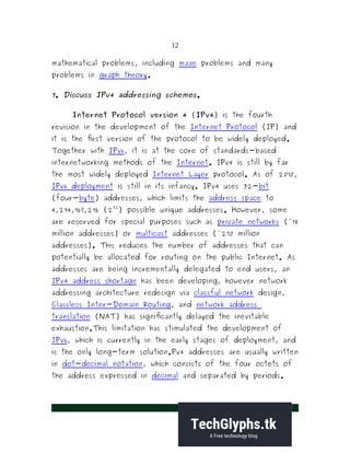 12
mathematical problems, including maze problems and many
problems in graph theory.
7. Discuss IPv4 addressing schemes.
Internet Protocol version 4 (IPv4) is the fourth
revision in the development of the Internet Protocol (IP) and
it is the first version of the protocol to be widely deployed.
Together with IPv6, it is at the core of standards-based
internetworking methods of the Internet. IPv4 is still by far
the most widely deployed Internet Layer protocol. As of 2010,
IPv6 deployment is still in its infancy. IPv4 uses 32-bit
(four-byte) addresses, which limits the address space to
4,294,967,296 (2
32
) possible unique addresses. However, some
are reserved for special purposes such as private networks (~18
million addresses) or multicast addresses (~270 million
addresses). This reduces the number of addresses that can
potentially be allocated for routing on the public Internet. As
addresses are being incrementally delegated to end users, an
IPv4 address shortage has been developing, however network
addressing architecture redesign via classful network design,
Classless Inter-Domain Routing, and network address
translation (NAT) has significantly delayed the inevitable
exhaustion.This limitation has stimulated the development of
IPv6, which is currently in the early stages of deployment, and
is the only long-term solution.Pv4 addresses are usually written
in dot-decimal notation, which consists of the four octets of
the address expressed in decimal and separated by periods.
 