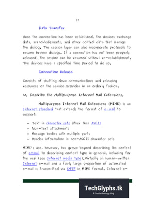 17
Data Transfer
Once the connection has been established, the devices exchange
data, acknowledgments, and other control data that manage
the dialog. The session layer can also incorporate protocols to
resume broken dialogs. If a connection has not been properly
released, the session can be resumed without re-establishment.
The devices have a specified time period to do so.
Connection Release
Consists of shutting down communications and releasing
resources on the service provider in an orderly fashion.
10. Describe the Multipurpose Internet Mail Extensions.
Multipurpose Internet Mail Extensions (MIME) is an
Internet standard that extends the format of e-mail to
support:
 Text in character sets other than ASCII
 Non-text attachments
 Message bodies with multiple parts
 Header information in non-ASCII character sets
MIME's use, however, has grown beyond describing the content
of e-mail to describing content type in general, including for
the web (see Internet media type).Virtually all human-written
Internet e-mail and a fairly large proportion of automated
e-mail is transmitted via SMTP in MIME format. Internet e-
 