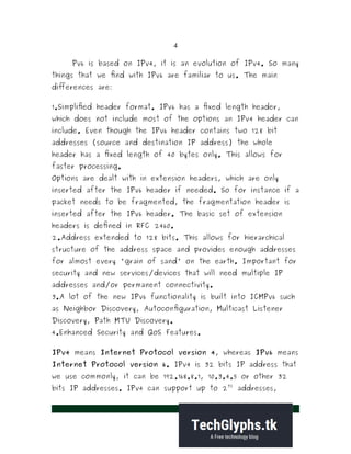 4
Pv6 is based on IPv4, it is an evolution of IPv4. So many
things that we find with IPv6 are familiar to us. The main
differences are:
1.Simplified header format. IPv6 has a fixed length header,
which does not include most of the options an IPv4 header can
include. Even though the IPv6 header contains two 128 bit
addresses (source and destination IP address) the whole
header has a fixed length of 40 bytes only. This allows for
faster processing.
Options are dealt with in extension headers, which are only
inserted after the IPv6 header if needed. So for instance if a
packet needs to be fragmented, the fragmentation header is
inserted after the IPv6 header. The basic set of extension
headers is defined in RFC 2460.
2.Address extended to 128 bits. This allows for hierarchical
structure of the address space and provides enough addresses
for almost every 'grain of sand' on the earth. Important for
security and new services/devices that will need multiple IP
addresses and/or permanent connectivity.
3.A lot of the new IPv6 functionality is built into ICMPv6 such
as Neighbor Discovery, Autoconfiguration, Multicast Listener
Discovery, Path MTU Discovery.
4.Enhanced Security and QoS Features.
IPv4 means Internet Protocol version 4, whereas IPv6 means
Internet Protocol version 6. IPv4 is 32 bits IP address that
we use commonly, it can be 192.168.8.1, 10.3.4.5 or other 32
bits IP addresses. IPv4 can support up to 2
32
addresses,
 