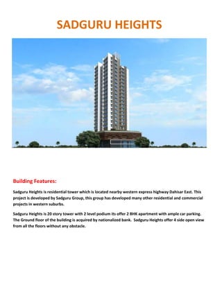 SADGURU HEIGHTS
Building Features:
Sadguru Heights is residential tower which is located nearby western express highway Dahisar East. This
project is developed by Sadguru Group, this group has developed many other residential and commercial
projects in western suburbs.
Sadguru Heights is 20 story tower with 2 level podium its offer 2 BHK apartment with ample car parking.
The Ground floor of the building is acquired by nationalized bank. Sadguru Heights offer 4 side open view
from all the floors without any obstacle.
 