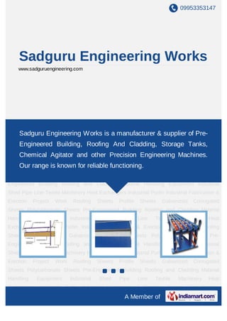 09953353147
A Member of
Sadguru Engineering
Works
www.sadguruengineering.com
Pre Engineered Building Prefabricated Buildings Z Purlins C Purlins Purlins Roofing
Sheets Profile Sheets Roofing and Cladding Polycarbonate Sheets Galvanized Corrugated
Sheets Material Handling Equipment Chain Conveyors Belt Conveyors Industrial Shed Pipe
Line Heat Exchangers Industrial Fabrication & Erection Project Work Pre Engineered
Building Prefabricated Buildings Z Purlins C Purlins Purlins Roofing Sheets Profile
Sheets Roofing and Cladding Polycarbonate Sheets Galvanized Corrugated
Sheets Material Handling Equipment Chain Conveyors Belt Conveyors Industrial Shed Pipe
Line Heat Exchangers Industrial Fabrication & Erection Project Work Pre Engineered
Building Prefabricated Buildings Z Purlins C Purlins Purlins Roofing Sheets Profile
Sheets Roofing and Cladding Polycarbonate Sheets Galvanized Corrugated
Sheets Material Handling Equipment Chain Conveyors Belt Conveyors Industrial Shed Pipe
Line Heat Exchangers Industrial Fabrication & Erection Project Work Pre Engineered
Building Prefabricated Buildings Z Purlins C Purlins Purlins Roofing Sheets Profile
Sheets Roofing and Cladding Polycarbonate Sheets Galvanized Corrugated
Sheets Material Handling Equipment Chain Conveyors Belt Conveyors Industrial Shed Pipe
Line Heat Exchangers Industrial Fabrication & Erection Project Work Pre Engineered
Building Prefabricated Buildings Z Purlins C Purlins Purlins Roofing Sheets Profile
Sheets Roofing and Cladding Polycarbonate Sheets Galvanized Corrugated
Sheets Material Handling Equipment Chain Conveyors Belt Conveyors Industrial Shed Pipe
Sadguru Engineering Works is a manufacturer & supplier of Pre-
Engineered Building, Roofing And Cladding, Storage Tanks,
Chemical Agitator and other Precision Engineering Machines.
Our range is known for reliable functioning.
 