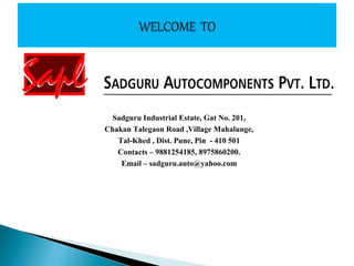 Sadguru Industrial Estate, Gat No. 201,
Chakan Talegaon Road ,Village Mahalunge,
Tal-Khed , Dist. Pune, Pin - 410 501
Contacts – 9881254185, 8975860200.
Email – sadguru.auto@yahoo.com
 