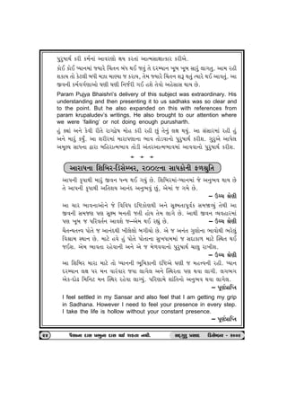 …whw»ttÚto fhe f{o™tk ytðhýtu ûtÞ fh‚tk ytí{Ëtûttífth fheyu. 
 ftuE ftuE æÞt™{tk ßÞthu ®[‚™ ƒkÄ ÚtE s‚wk ‚u ŒhBÞt™ ¾qƒ ¾qƒ Ëthwk ÷t„‚w. yt{ hne 
þftÞ ‚tu fux÷e ƒÄe {Ít {tÛÞt s fhtÞ, ‚u{ ßÞthu ®[‚™ þY Út‚wk íÞthu ÚtE ytð‚wk. yt 
Sð™e f{oð„oýtytu ½ýe ½ýe r™sohe „E nþu ‚uðtu ynuËtË ÚttÞ Au. 
 Param Pujya Bhaishri’s delivery of this subject was extraordinary. His 
understanding and then presenting it to us sadhaks was so clear and 
to the point. But he also expanded on this with references from 
param krupaludev’s writings. He also brought to our attention where 
we were ‘failing’ or not doing enough purusharth. 
 nwk õâtk y™u fuðe he‚u ht„îu»t {tun fhe hne Awk ‚u™wk ÷ût ÚtÞwk. yt ËkËth{tk hne nwk 
y™u {thwk fÞwO. yt þheh{tk {tht…ýt™t ¼tð ‚tuzðt™tu …whw»ttÚto fheþ. „whwyu yt…u÷ 
y{qÕÞ ËtÄ™t îtht ƒrnhtí{¼tð ‚tuze yk‚hytí{¼tð{tk ytððt™tu …whw»ttÚto fheþ. 
a  a  a 
ythtÄ™t rþrƒh-rzËuBƒh, h009™t ËtÄftu™e V¤©wr‚ 
 yt…™e f]…tÚte {thwk Sð™ ÄLÞ ÚtE „Þwk Au. rþrƒh{tk-æÞt™{tk su y™w¼ð ÚttÞ Au 
‚u yt…™e f]…tÚte yr‚þÞ yt™kŒ y™w¼ðwk Awk, yu{tk s „{u Au. 
– Wå[ ©uýe 
 yt [th ¼tð™tytu™u su rðrðÄ árüftuýÚte y™u Ëqû{‚t…qðof Ë{òÔÞwk ‚uÚte yt 
Sð™e Ë{sý …ý Ëqû{ ƒ™‚e s‚e ntuÞ ‚u{ ÷t„u Au. ytÚte Sð™ ÔÞðnth{tk 
…ý ¾qƒ s …rhð‚o™ ytðþu s–yu{ ÚtE hÌtwk Au. – Wå[ ©uýe 
 [i‚LÞ‚¥ð …tu‚u s yt™kŒÚte ¾e÷u÷tu ƒ„e[tu Au. yu s y™k‚ „wýtu™t ¼tðtuÚte ¼hu÷wk 
rð©t{ MÚtt™ Au. {txu nðu nwk …tu‚u …tu‚t™t Ëw¾Ät{{tk s ËŒtft¤ {txu ÂMÚt‚ ÚtE 
sEþ. yu{ ¼tð‚t hnuðt™e y™u yu s {u¤ððt™tu …whw»ttÚto [t÷w ht¾eþ. 
– Wå[ ©uýe 
 yt rþrƒh {tht {txu ‚tu æÞt™™e ¼qr{ft™e árüyu ½ýe s {n¥ð™e hne. æÞt™ 
ŒhBÞt™ ÷ût …h {™ ðthkðth sðt ÷t„u÷ y™u ÂMÚth‚t …ý Útðt ÷t„e. ÷„¼„ 
yuf-ŒtuZ r{r™x {™ ÂMÚth hnuðt ÷tøÞwk. …rhýt{u þtkr‚™tu y™w¼ð Útðt ÷t„u÷. 
– …qýo«trÃ‚ 
 I feel settled in my Sansar and also feel that I am getting my grip 
in Sadhana. However I need to feel your presence in every step. 
I take the life is hollow without your constant presence. 
– …qýo«trÃ‚ 
24 …iËt™t OEtË «¼w™t OEtË ÚtE þf‚t ™Úte. ËOET„whw «ËtOE  rzËuBƒh - h009 
 