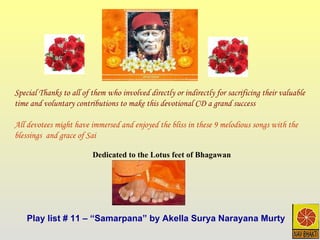Play list # 11 – “Samarpana” by Akella Surya Narayana Murty Dedicated to the Lotus feet of Bhagawan Special Thanks to all of them who involved directly or indirectly for sacrificing their valuable time and voluntary contributions to make this devotional CD a grand success All devotees might have immersed and enjoyed the bliss in these 9 melodious songs with the blessings  and grace of Sai 
