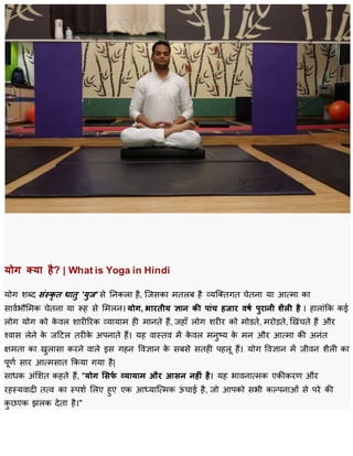 योग क्या है? | What is Yoga in Hindi
योग शब्द संस्कृ त धातु 'युज' से निकला है, जिसका मतलब है व्यजततगत चेतिा या आत्मा का
सार्वभौममक चेतिा या रूह से ममलि। योग, भारतीय ज्ञान की पांच हजार वर्ष पुरानी शैली है । हालाांकक कई
लोग योग को के र्ल शारीररक व्यायाम ही मािते हैं, िहााँ लोग शरीर को मोडते, मरोड़ते, ख ांचते हैं और
श्र्ास लेिे के िटिल तरीके अपिाते हैं। यह र्ास्तर् में के र्ल मिुष्य के मि और आत्मा की अिांत
क्षमता का ुलासा करिे र्ाले इस गहि वर्ज्ञाि के सबसे सतही पहलू हैं। योग वर्ज्ञाि में िीर्ि शैली का
पूर्व सार आत्मसात ककया गया है|
साधक अांमशत कहते हैं, "योग ससर्ष व्यायाम और आसन नहीं है। यह भार्िात्मक एकीकरर् और
रहस्यर्ादी तत्र् का स्पशव मलए हुए एक आध्याजत्मक ऊां चाई है, िो आपको सभी कल्पिाओां से परे की
कु छएक झलक देता है।"
 