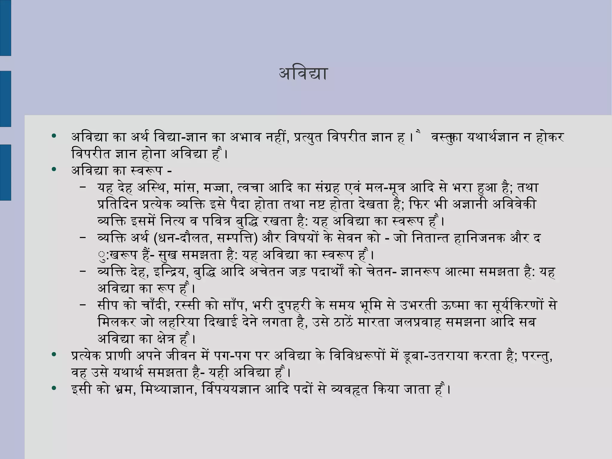 अविद्या  अविद्या का अर्थ विद्या - ज्ञान का अभाव नहीं ,  प्रत्युत विपरीत ज्ञान है । वस्तु का यथार्थज्ञान न होकर विपरीत ज्ञान होना अविद्या है ।  अविद्या का स्वरूप  - यह देह अस्थि ,  मांस ,  मज्जा ,  त्वचा आदि का संग्रह एवं मल - मूत्र आदि से भरा हुआ है ;  तथा प्रतिदिन प्रत्येक व्यक्ति इसे पैदा होता तथा नष्ट होता देखता है ;  फिर भी अज्ञानी अविवेकी व्यक्ति इसमें नित्य व पवित्र बुद्धि रखता है :  यह अविद्या का स्वरूप है । व्यक्ति अर्थ  ( धन - दौलत ,  सम्पत्ति )  और विषयों के सेवन को  -  जो नितान्त हानिजनक और दु : खरूप हैं -  सुख समझता है :  यह अविद्या का स्वरूप है ।  व्यक्ति देह ,  इन्द्रिय ,  बुद्धि आदि अचेतन जड़ पदार्थों को चेतन -  ज्ञानरूप आत्मा समझता है :  यह अविद्या का रूप है । सीप को चाँदी ,  रस्सी को साँप ,  भरी दुपहरी के समय भूमि से उभरती ऊष्मा का सूर्यकिरणों से मिलकर जो लहरिया दिखाई देने लगता है ,  उसे ठाठें मारता जलप्रवाह समझना आदि सब अविद्या का क्षेत्र है ।  प्रत्येक प्राणी अपने जीवन में पग - पग पर अविद्या के विविधरूपों में डूबा - उतराया करता है ;  परन्तु ,  वह उसे यथार्थ समझता है -  यही अविद्या है । इसी को भ्रम ,  मिथ्याज्ञान ,  विपर्ययज्ञान आदि पदों से व्यवहृत किया जाता है । 