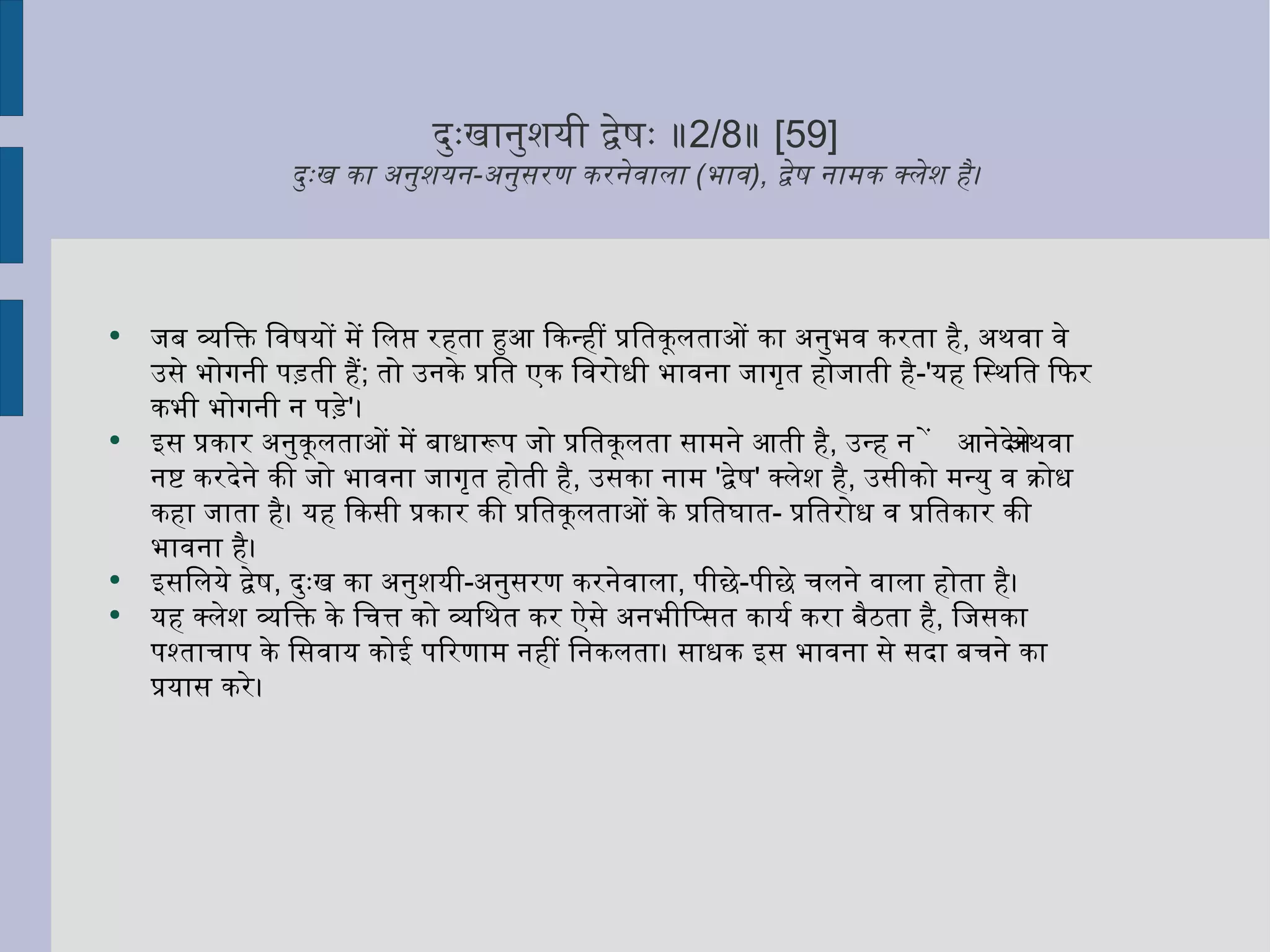 दुःखानुशयी द्वेषः ॥ 2/8 ॥  [59] दुःख का अनुशयन - अनुसरण करनेवाला  ( भाव ),  द्वेष नामक क्लेश है। जब व्यक्ति विषयों में लिप्त रहता हुआ किन्हीं प्रतिकूलताओं का अनुभव करता है ,  अथवा वे उसे भोगनी पड़ती हैं ;  तो उनके प्रति एक विरोधी भावना जागृत होजाती है -' यह स्थिति फिर कभी भोगनी न पड़े ' ।  इस प्रकार अनुकूलताओं में बाधारूप जो प्रतिकूलता सामने आती है ,  उन्हें न आनेदेने अथवा नष्ट करदेने की जो भावना जागृत होती है ,  उसका नाम  ' द्वेष '  क्लेश है ,  उसीको मन्यु व क्रोध कहा जाता है। यह किसी प्रकार की प्रतिकूलताओं के प्रतिघात -  प्रतिरोध व प्रतिकार की भावना है।  इसलिये द्वेष ,  दुःख का अनुशयी - अनुसरण करनेवाला ,  पीछे - पीछे चलने वाला होता है। यह क्लेश व्यक्ति के चित्त को व्यथित कर ऐसे अनभीप्सित कार्य करा बैठता है ,  जिसका पश्ताचाप के सिवाय कोई परिणाम नहीं निकलता। साधक इस भावना से सदा बचने का प्रयास करे।  