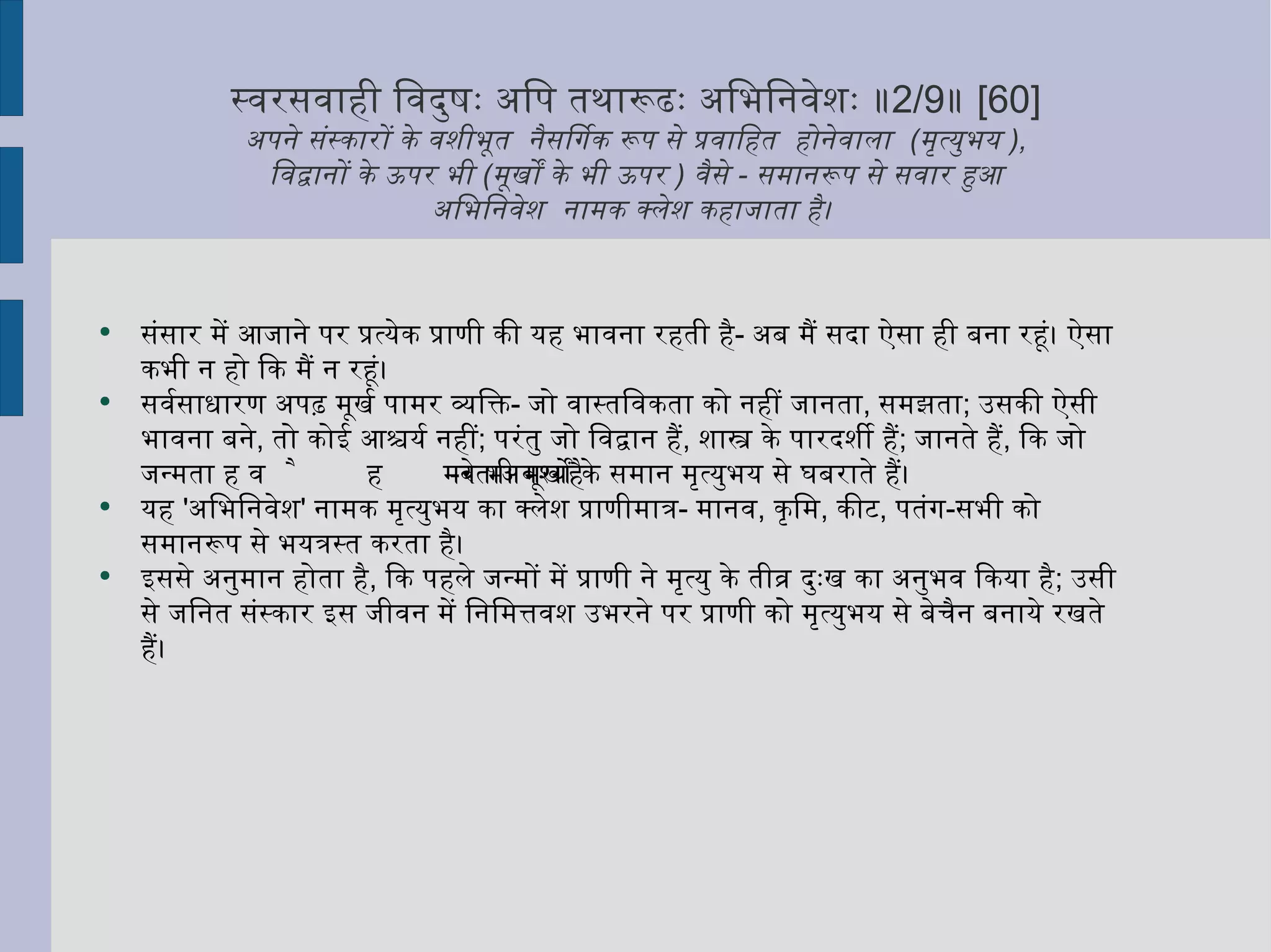स्वरसवाही विदुषः अपि तथारूढः अभिनिवेशः ॥ 2/9 ॥  [60] अपने संस्कारों के वशीभूत  नैसर्गिक रूप से प्रवाहित  होनेवाला  ( मृत्युभय  ),   विद्वानों के ऊपर भी  ( मूर्खों के भी ऊपर  )  वैसे  -  समानरूप से सवार हुआ  अभिनिवेश  नामक क्लेश कहाजाता है।  संसार में आजाने पर प्रत्येक प्राणी की यह भावना रहती है -  अब मैं सदा ऐसा ही बना रहूं। ऐसा कभी न हो कि मैं न रहूं। सर्वसाधारण अपढ़ मूर्ख पामर व्यक्ति -  जो वास्तविकता को नहीं जानता ,  समझता ;  उसकी ऐसी भावना बने ,  तो कोई आश्चर्य नहीं ;  परंतु जो विद्वान हैं ,  शास्त्र के पारदर्शी हैं ;  जानते हैं ,  कि जो जन्मता है वह मरता अवश्य है - वे भी मूर्खों के समान मृत्युभय से घबराते हैं।  यह  ' अभिनिवेश '  नामक मृत्युभय का क्लेश प्राणीमात्र -  मानव ,  कृमि ,  कीट ,  पतंग - सभी को समानरूप से भयत्रस्त करता है। इससे अनुमान होता है ,  कि पहले जन्मों में प्राणी ने मृत्यु के तीव्र दुःख का अनुभव किया है ;  उसी से जनित संस्कार इस जीवन में निमित्तवश उभरने पर प्राणी को मृत्युभय से बेचैन बनाये रखते हैं।  