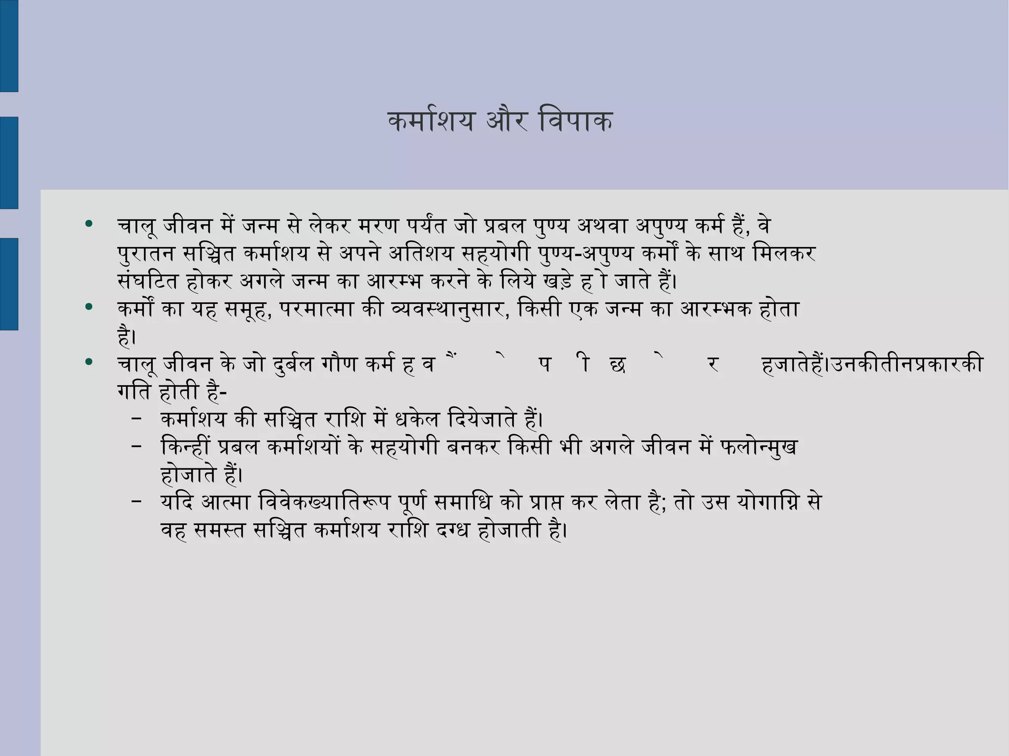 कर्माशय और विपाक  चालू जीवन में जन्म से लेकर मरण पर्यंत जो प्रबल पुण्य अथवा अपुण्य कर्म हैं ,  वे पुरातन सञ्चित कर्माशय से अपने अतिशय सहयोगी पुण्य - अपुण्य कर्मों के साथ मिलकर संघटित होकर अगले जन्म का आरम्भ करने के लिये खड़े हो जाते हैं।  कर्मों का यह समूह ,  परमात्मा की व्यवस्थानुसार ,  किसी एक जन्म का आरम्भक होता है।  चालू जीवन के जो दुर्बल गौण कर्म हैं वे पीछे रह जाते हैं। उनकी तीन प्रकार की गति होती है -  कर्माशय की सञ्चित राशि में धकेल दियेजाते हैं। किन्हीं प्रबल कर्माशयों के सहयोगी बनकर किसी भी अगले जीवन में फलोन्मुख होजाते हैं।  यदि आत्मा विवेकख्यातिरूप पूर्ण समाधि को प्राप्त कर लेता है ;  तो उस योगाग्नि से वह समस्त सञ्चित कर्माशय राशि दग्ध होजाती है। 