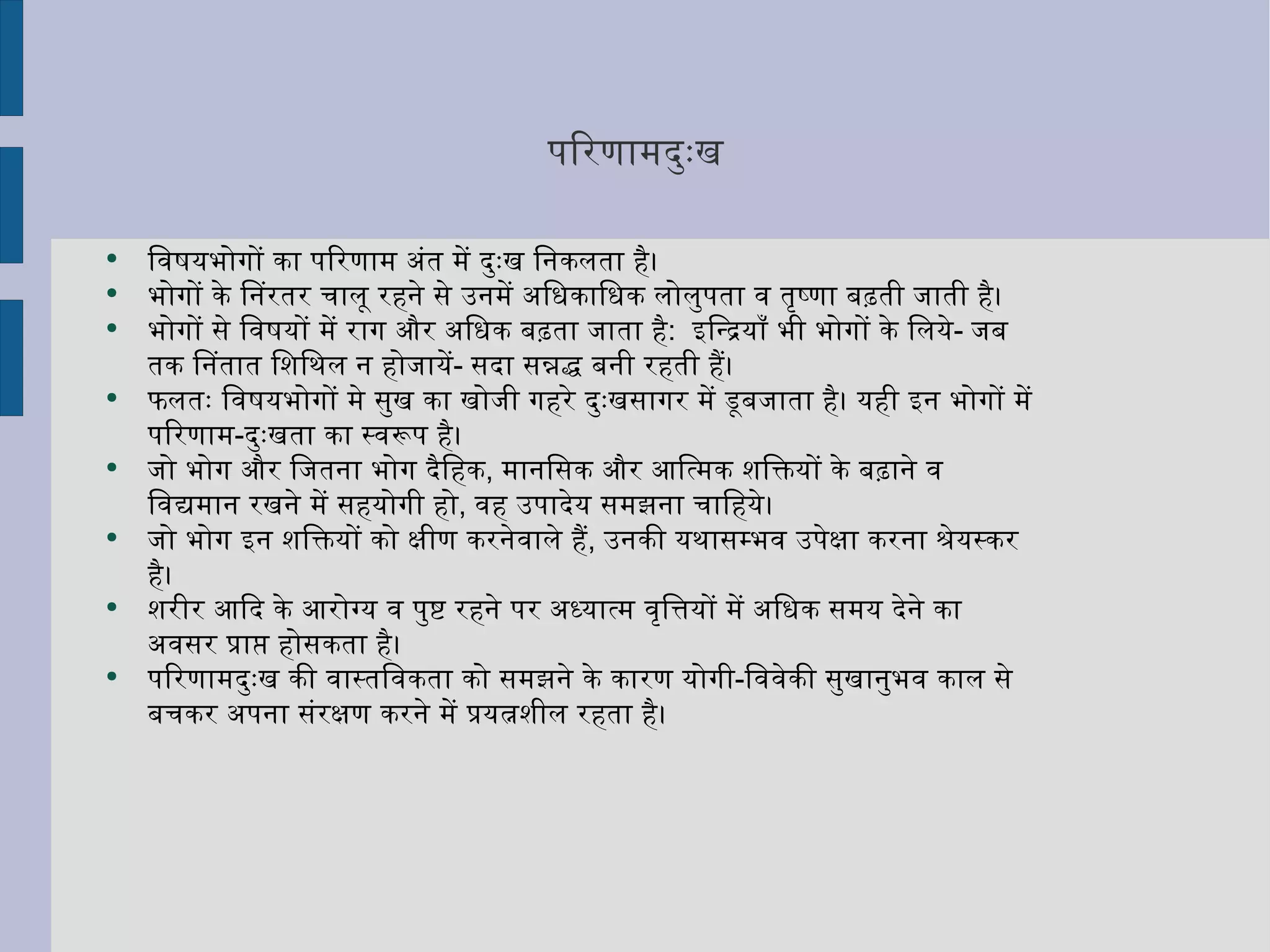 परिणामदुःख विषयभोगों का परिणाम अंत में दुःख निकलता है।  भोगों के निरंतर चालू रहने से उनमें अधिकाधिक लोलुपता व तृष्णा बढ़ती जाती है।  भोगों से विषयों में राग और अधिक बढ़ता जाता है :  इन्द्रियाँ भी भोगों के लिये -  जब तक नितांत शिथिल न होजायें -  सदा सन्नद्ध बनी रहती हैं।  फलतः विषयभोगों मे सुख का खोजी गहरे दुःखसागर में डूबजाता है। यही इन भोगों में परिणाम - दुःखता का स्वरूप है।  जो भोग और जितना भोग दैहिक ,  मानसिक और आत्मिक शक्तियों के बढ़ाने व विद्यमान रखने में सहयोगी हो ,  वह उपादेय समझना चाहिये। जो भोग इन शक्तियों को क्षीण करनेवाले हैं ,  उनकी यथासम्भव उपेक्षा करना श्रेयस्कर है।  शरीर आदि के आरोग्य व पुष्ट रहने पर अध्यात्म वृत्तियों में अधिक समय देने का अवसर प्राप्त होसकता है। परिणामदुःख की वास्तविकता को समझने के कारण योगी - विवेकी सुखानुभव काल से बचकर अपना संरक्षण करने में प्रयत्नशील रहता है।  