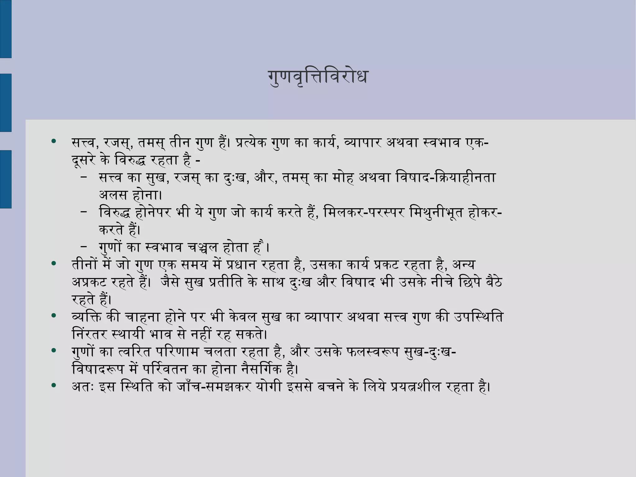 गुणवृत्तिविरोध सत्त्व ,  रजस् ,  तमस् तीन गुण हैं। प्रत्येक गुण का कार्य ,  व्यापार अथवा स्वभाव एक - दूसरे के विरुद्ध रहता है  - सत्त्व का सुख ,  रजस् का दुःख ,  और ,  तमस् का मोह अथवा विषाद - क्रियाहीनता अलस होना।  विरुद्ध होनेपर भी ये गुण जो कार्य करते हैं ,  मिलकर - परस्पर मिथुनीभूत होकर - करते हैं।  गुणों का स्वभाव चञ्चल होता है । तीनों में जो गुण एक समय में प्रधान रहता है ,  उसका कार्य प्रकट रहता है ,  अन्य अप्रकट रहते हैं।  जैसे सुख प्रतीति के साथ दुःख और विषाद भी उसके नीचे छिपे बैठे रहते हैं।  व्यक्ति की चाहना होने पर भी केवल सुख का व्यापार अथवा सत्त्व गुण की उपस्थिति निरंतर स्थायी भाव से नहीं रह सकते।  गुणों का त्वरित परिणाम चलता रहता है ,  और उसके फलस्वरूप सुख - दुःख - विषादरूप में परिवर्तन का होना नैसर्गिक है।  अतः इस स्थिति को जाँच - समझकर योगी इससे बचने के लिये प्रयत्नशील रहता है।  