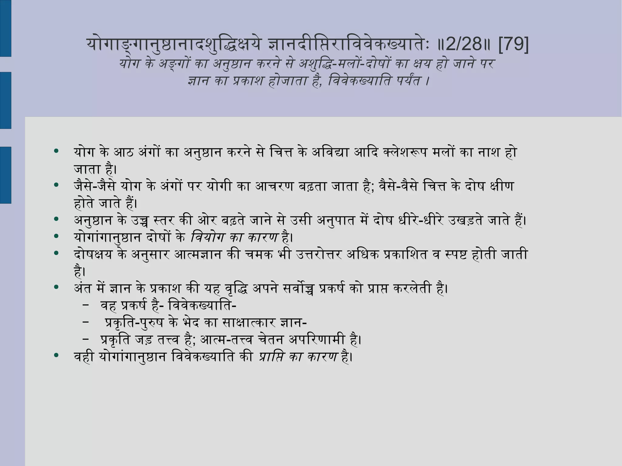योगाङ्गानुष्ठानादशुद्धिक्षये ज्ञानदीप्तिराविवेकख्यातेः ॥ 2/28 ॥  [79] योग के अङ्गों का अनुष्ठान करने से अशुद्धि - मलों - दोषों का क्षय हो जाने पर  ज्ञान का प्रकाश होजाता है ,  विवेकख्याति पर्यंत । योग के आठ अंगों का अनुष्ठान करने से चित्त के अविद्या आदि क्लेशरूप मलों का नाश हो जाता है।  जैसे - जैसे योग के अंगों पर योगी का आचरण बढ़ता जाता है ;  वैसे - वैसे चित्त के दोष क्षीण होते जाते हैं। अनुष्ठान के उच्च स्तर की ओर बढ़ते जाने से उसी अनुपात में दोष धीरे - धीरे उखड़ते जाते हैं।  योगांगानुष्ठान दोषों के  वियोग का कारण  है। दोषक्षय के अनुसार आत्मज्ञान की चमक भी उत्तरोत्तर अधिक प्रकाशित व स्पष्ट होती जाती है।  अंत में ज्ञान के प्रकाश की यह वृद्धि अपने सर्वोच्च प्रकर्ष को प्राप्त करलेती है। वह प्रकर्ष है -  विवेकख्याति - प्रकृति - पुरुष के भेद का साक्षात्कार ज्ञान -  प्रकृति जड़ तत्त्व है ;  आत्म - तत्त्व चेतन अपरिणामी है। वही योगांगानुष्ठान विवेकख्याति की  प्राप्ति का कारण  है।  