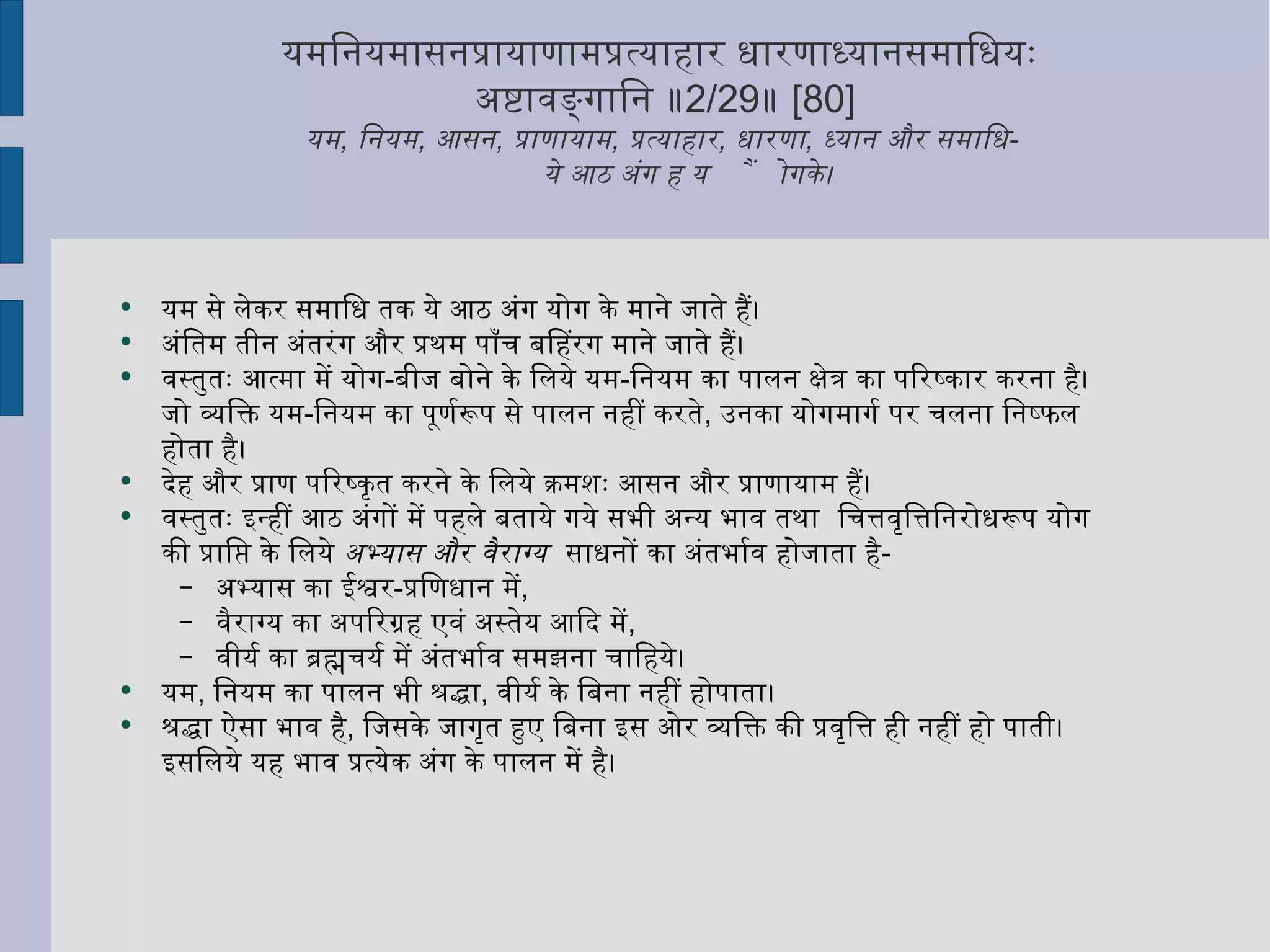 यमनियमासनप्रायाणामप्रत्याहार धारणाध्यानसमाधियः  अष्टावङ्गानि ॥ 2/29 ॥  [80] यम ,  नियम ,  आसन ,  प्राणायाम ,  प्रत्याहार ,  धारणा ,  ध्यान और समाधि -  ये आठ अंग हैं योग के।  यम से लेकर समाधि तक ये आठ अंग योग के माने जाते हैं। अंतिम तीन अंतरंग और प्रथम पाँच बहिरंग माने जाते हैं। वस्तुतः आत्मा में योग - बीज बोने के लिये यम - नियम का पालन क्षेत्र का परिष्कार करना है। जो व्यक्ति यम - नियम का पूर्णरूप से पालन नहीं करते ,  उनका योगमार्ग पर चलना निष्फल होता है। देह और प्राण परिष्कृत करने के लिये क्रमशः आसन और प्राणायाम हैं।  वस्तुतः इन्हीं आठ अंगों में पहले बताये गये सभी अन्य भाव तथा  चित्तवृत्तिनिरोधरूप योग की प्राप्ति के लिये  अभ्यास और वैराग्य   साधनों का अंतर्भाव होजाता है - अभ्यास का ईश्वर - प्रणिधान में ,  वैराग्य का अपरिग्रह एवं अस्तेय आदि में ,  वीर्य का ब्रह्मचर्य में अंतर्भाव समझना चाहिये। यम ,  नियम का पालन भी श्रद्धा ,  वीर्य के बिना नहीं होपाता।  श्रद्धा ऐसा भाव है ,  जिसके जागृत हुए बिना इस ओर व्यक्ति की प्रवृत्ति ही नहीं हो पाती। इसलिये यह भाव प्रत्येक अंग के पालन में है। 