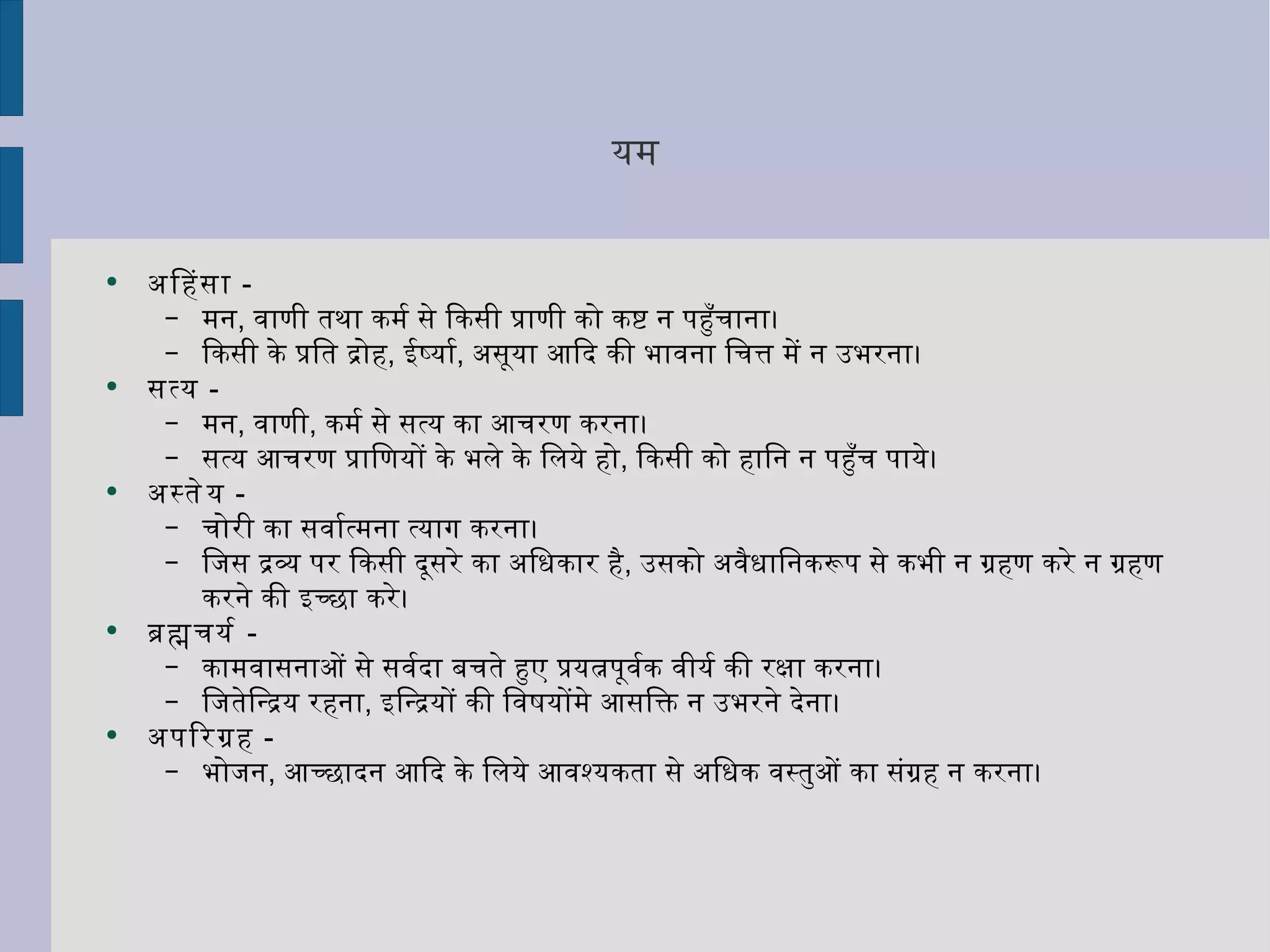यम अहिंसा   -  मन ,  वाणी तथा कर्म से किसी प्राणी को कष्ट न पहुँचाना।  किसी के प्रति द्रोह ,  ईर्ष्या ,  असूया आदि की भावना चित्त में न उभरना। सत्य   -  मन ,  वाणी ,  कर्म से सत्य का आचरण करना।  सत्य आचरण प्राणियों के भले के लिये हो ,  किसी को हानि न पहुँच पाये। अस्तेय   -  चोरी का सर्वात्मना त्याग करना।  जिस द्रव्य पर किसी दूसरे का अधिकार है ,  उसको अवैधानिकरूप से कभी न ग्रहण करे न ग्रहण करने की इच्छा करे। ब्रह्मचर्य   -  कामवासनाओं से सर्वदा बचते हुए प्रयत्नपूर्वक वीर्य की रक्षा करना। जितेन्द्रिय रहना ,  इन्द्रियों की विषयोंमे आसक्ति न उभरने देना। अपरिग्रह   - भोजन ,  आच्छादन आदि के लिये आवश्यकता से अधिक वस्तुओं का संग्रह न करना। 