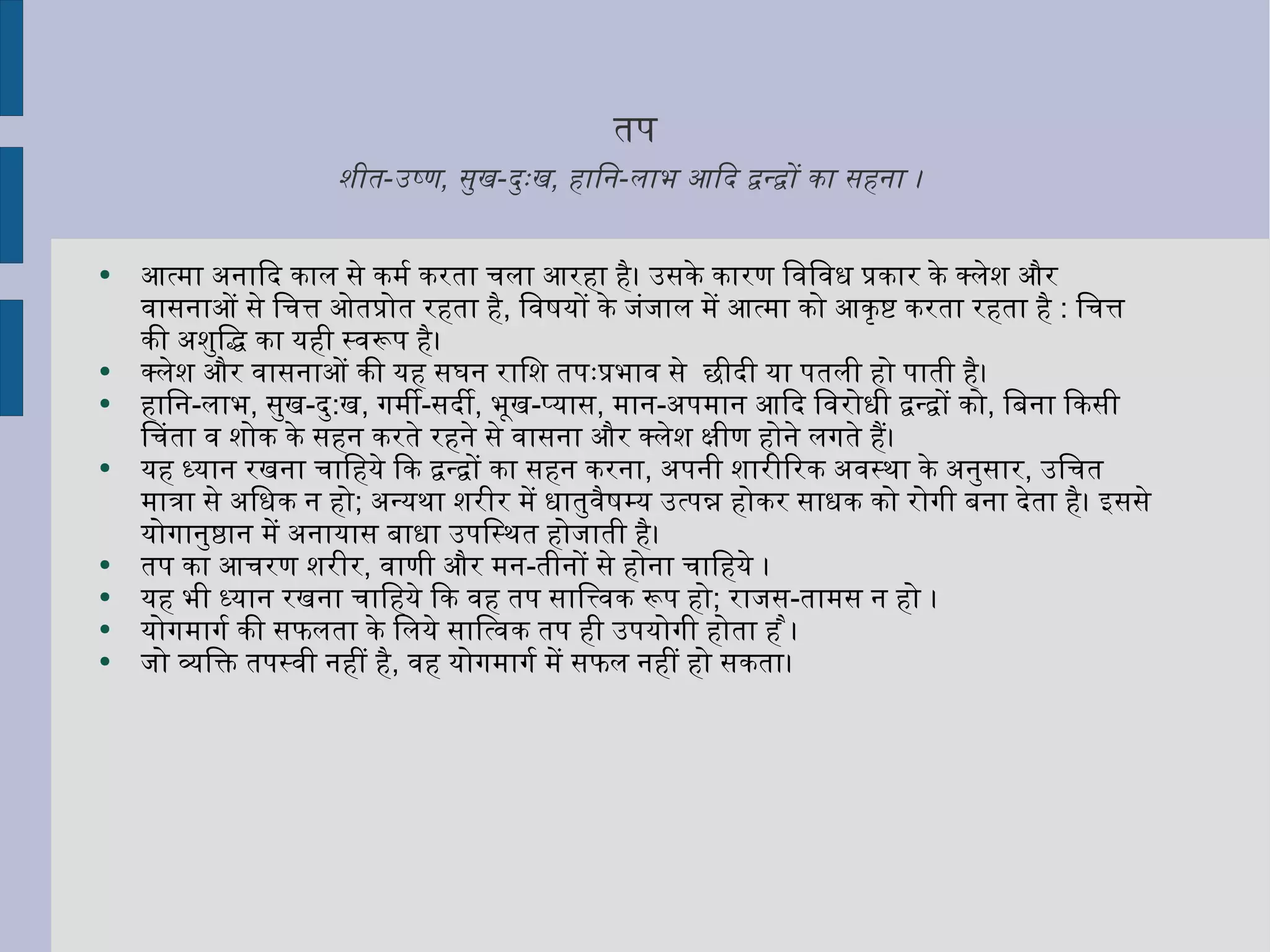 तप शीत - उष्ण ,  सुख - दुःख ,  हानि - लाभ आदि द्वन्द्वों का सहना ।   आत्मा अनादि काल से कर्म करता चला आरहा है। उसके कारण विविध प्रकार के क्लेश और वासनाओं से चित्त ओतप्रोत रहता है ,  विषयों के जंजाल में आत्मा को आकृष्ट करता रहता है  :  चित्त की अशुद्धि का यही स्वरूप है। क्लेश और वासनाओं की यह सघन राशि तपःप्रभाव से  छीदी या पतली हो पाती है। हानि - लाभ ,  सुख - दु : ख ,  गर्मी - सर्दी ,  भूख - प्यास ,  मान - अपमान आदि विरोधी द्वन्द्वों को ,  बिना किसी चिंता व शोक के सहन करते रहने से वासना और क्लेश क्षीण होने लगते हैं। यह ध्यान रखना चाहिये कि द्वन्द्वों का सहन करना ,  अपनी शारीरिक अवस्था के अनुसार ,  उचित मात्रा से अधिक न हो ;  अन्यथा शरीर में धातुवैषम्य उत्पन्न होकर साधक को रोगी बना देता है। इससे योगानुष्ठान में अनायास बाधा उपस्थित होजाती है। तप का आचरण शरीर ,  वाणी और मन - तीनों से होना चाहिये ।  यह भी ध्यान रखना चाहिये कि वह तप सात्त्विक रूप हो ;  राजस - तामस न हो ।  योगमार्ग की सफलता के लिये सात्विक तप ही उपयोगी होता है । जो व्यक्ति तपस्वी नहीं है ,  वह योगमार्ग में सफल नहीं हो सकता। 
