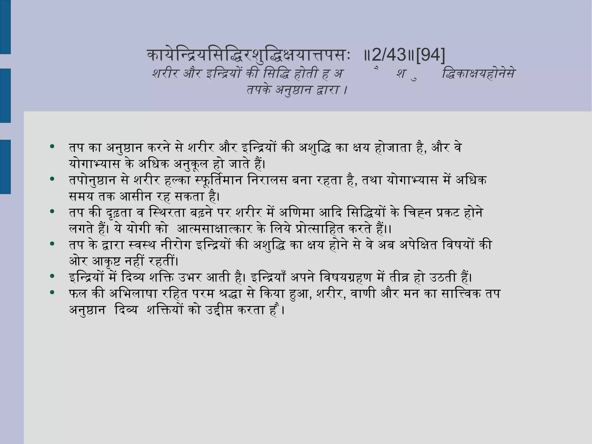 कायेन्द्रियसिद्धिरशुद्धिक्षयात्तपसः  ॥ 2/43 ॥ [94] शरीर और इन्द्रियों की सिद्धि होती है अशुद्धि का क्षय होने से  तपके अनुष्ठान द्वारा । तप का अनुष्ठान करने से शरीर और इन्द्रियों की अशुद्धि का क्षय होजाता है ,  और वे योगाभ्यास के अधिक अनुकूल हो जाते हैं। तपोनुष्ठान से शरीर हल्का स्फूर्तिमान निरालस बना रहता है ,  तथा योगाभ्यास में अधिक समय तक आसीन रह सकता है।  तप की दृढ़ता व स्थिरता बढ़ने पर शरीर में अणिमा आदि सिद्धियों के चिह्न प्रकट होने लगते हैं। ये योगी को  आत्मसाक्षात्कार के लिये प्रोत्साहित करते हैं।। तप के द्वारा स्वस्थ नीरोग इन्द्रियों की अशुद्धि का क्षय होने से वे अब अपेक्षित विषयों की ओर आकृष्ट नहीं रहतीं। इन्द्रियों में दिव्य शक्ति उभर आती है। इन्द्रियाँ अपने विषयग्रहण में तीव्र हो उठती हैं।  फल की अभिलाषा रहित परम श्रद्धा से किया हुआ ,  शरीर ,  वाणी और मन का सात्त्विक तप अनुष्ठान  दिव्य  शक्तियों को उद्दीप्त करता है ।  