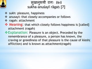 सुखानुशयी रागः ॥७॥
sukha-anuśayī rāgaḥ [7]
 sukh: pleasure, happiness
 anusayi: that closely accompanies or follows
 ragah: attachment
 Meaning: that which closely follows happiness is [called]
attachment (ragah)
Explanation: Pleasure is an object. Preceded by the
remembrance of a pleasure, a person has known, the
craving or greediness of that pleasure is the cause of klesh(
affliction) and is known as attachment(ragah)
 