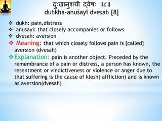 दाुःखानुशयी द्वेषः ॥८॥
duḥkha-anuśayī dveṣaḥ [8]
 dukh: pain,distress
 anusayi: that closely accompanies or follows
 dvesah: aversion
 Meaning: that which closely follows pain is [called]
aversion (dvesah)
Explanation: pain is another object. Preceded by the
remembrance of a pain or distress, a person has known, the
resentment or vindictiveness or violence or anger due to
that suffering is the cause of klesh( affliction) and is known
as aversion(dvesah)
 
