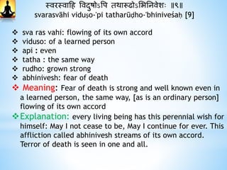 स्वरस्वाहि ववदाुषोऽवप तर्ारूढोऽभभननवेशः ॥९॥
svarasvāhi viduṣo-'pi tatharūḍho-'bhiniveśaḥ [9]
 sva ras vahi: flowing of its own accord
 viduso: of a learned person
 api : even
 tatha : the same way
 rudho: grown strong
 abhinivesh: fear of death
 Meaning: Fear of death is strong and well known even in
a learned person, the same way, [as is an ordinary person]
flowing of its own accord
Explanation: every living being has this perennial wish for
himself: May I not cease to be, May I continue for ever. This
affliction called abhinivesh streams of its own accord.
Terror of death is seen in one and all.
 