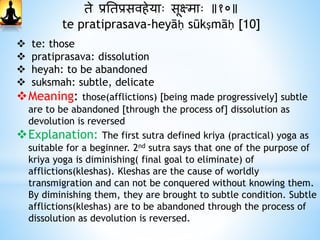 ते प्रनतप्रसविेयाः सूक्षमाः ॥१०॥
te pratiprasava-heyāḥ sūkṣmāḥ [10]
 te: those
 pratiprasava: dissolution
 heyah: to be abandoned
 suksmah: subtle, delicate
Meaning: those(afflictions) [being made progressively] subtle
are to be abandoned [through the process of] dissolution as
devolution is reversed
Explanation: The first sutra defined kriya (practical) yoga as
suitable for a beginner. 2nd sutra says that one of the purpose of
kriya yoga is diminishing( final goal to eliminate) of
afflictions(kleshas). Kleshas are the cause of worldly
transmigration and can not be conquered without knowing them.
By diminishing them, they are brought to subtle condition. Subtle
afflictions(kleshas) are to be abandoned through the process of
dissolution as devolution is reversed.
 