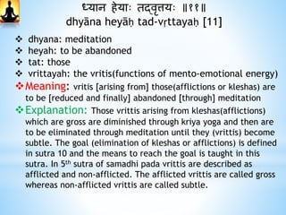 ध्यान िेयाः तद्वृत्तयः ॥११॥
dhyāna heyāḥ tad-vṛttayaḥ [11]
 dhyana: meditation
 heyah: to be abandoned
 tat: those
 vrittayah: the vritis(functions of mento-emotional energy)
Meaning: vritis [arising from] those(afflictions or kleshas) are
to be [reduced and finally] abandoned [through] meditation
Explanation: Those vrittis arising from kleshas(afflictions)
which are gross are diminished through kriya yoga and then are
to be eliminated through meditation until they (vrittis) become
subtle. The goal (elimination of kleshas or afflictions) is defined
in sutra 10 and the means to reach the goal is taught in this
sutra. In 5th sutra of samadhi pada vrittis are described as
afflicted and non-afflicted. The afflicted vrittis are called gross
whereas non-afflicted vrittis are called subtle.
 