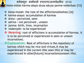 क्लेशमूलः कमाथशयो दृष्टादृष्टजन्मवेदानीयः ॥१२॥
kleśa-mūlaḥ karma-aśayo dṛṣṭa-adṛṣṭa-janma-vedanīyaḥ [12]
 klesa-mulah: the root of the afflictions(kleshas) [is]
 karma-asayo: accumulation of karmas
 drsta : perceived, seen
 adrsta : not perceived , unseen
 janma: birth, lives, incarnation
 vedaniyah: to be experienced
 Meaning: root of afflictions is accumulation of Karmas. It
is to be perceived or experienced in seen or unseen
incarnations.
Explanation: Root of afflictions is the repository of
karmas which may be vice and virtues.It may be
experienced in the current life( seen life) or may be
experienced in other[future] incarnations(unseen life).
 
