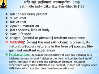 सनत मूले तद्ववपाको जात्यायुभोगाः ॥१३॥
sati mūle tad-vipāko jāty-āyur-bhogāḥ [13]
 sati : there being present
 mule: root
 tat: of that
 vipako : maturation
 jati : species, kind of body
 ayus: life span
 bhogah: [painful or pleasant] resultant experience
 Meaning: [when] the root (afflictions) is present, its
maturation[occurs naturally in the form of] species, life-
span and resultant experiences
Explanation: Accumulated repository of vice and virtuous acts
initiates maturation and fruition in the form of species(the kind of
body), life span in the birth and painful or pleasant resultant
experiences only when afflictions are present. It does not happen when
afflictions which are the roots have been eradicated.
 
