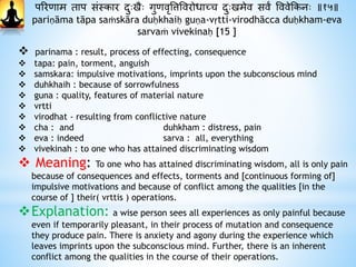 पररिाम ताप संस्कार दाुःखैः गुिवृवत्तववरोधाछच दाुःखमेव सवं वववेक्रकनः ॥१५॥
pariṇāma tāpa saṁskāra duḥkhaiḥ guṇa-vṛtti-virodhācca duḥkham-eva
sarvaṁ vivekinaḥ [15 ]
 parinama : result, process of effecting, consequence
 tapa: pain, torment, anguish
 samskara: impulsive motivations, imprints upon the subconscious mind
 duhkhaih : because of sorrowfulness
 guna : quality, features of material nature
 vrtti
 virodhat - resulting from conflictive nature
 cha : and duhkham : distress, pain
 eva : indeed sarva : all, everything
 vivekinah : to one who has attained discriminating wisdom
 Meaning: To one who has attained discriminating wisdom, all is only pain
because of consequences and effects, torments and [continuous forming of]
impulsive motivations and because of conflict among the qualities [in the
course of ] their( vrttis ) operations.
Explanation: a wise person sees all experiences as only painful because
even if temporarily pleasant, in their process of mutation and consequence
they produce pain. There is anxiety and agony during the experience which
leaves imprints upon the subconscious mind. Further, there is an inherent
conflict among the qualities in the course of their operations.
 