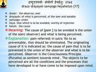द्रष्टृदृश्ययोः संयोगो िेयिेतुः ॥१७॥
draṣṭṛ-dṛśyayoḥ saṁyogo heyahetuḥ [17]
 drastr: the observer, seer
 drsyayoh: of what is perceived, of the seer and seeable
 samyogo: union
 heya- that which is to be avoided, worthy of rejection
 hetuh: the cause
Meaning: The cause of [pain ] to be avoided is the union
of the seer( observer) and what is being perceived.
Explanation: pain referred( in sutra 16) to as
preventable, that should be eliminated. The originating
cause of it is indicated as: the cause of pain that is to be
prevented is the union of the observer and what is to be
perceived. Observer is the Consciousness Principle
(Purusha) as sentient towards mind . The objects to be
perceived are all the conditions and the processes that
have developed in or have come to be imposed upon mind.
 