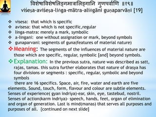 ववशेषाववशेषभलङ्गमात्राभलङ्गानन गुिपवाथणि ॥१९॥
viśeṣa-aviśeṣa-liṅga-mātra-aliṅgāni guṇaparvāṇi [19]
 visesa: that which is specific
 avisesa: that which is not specific,regular
 linga-matra: merely a mark, symbolic
 a-lingani: one without assignation or mark, beyond symbols
 gunaparvani: segments of guna(features of material nature)
Meaning: The segments of the influences of material nature are
those which are specific, regular, symbolic [and] beyond symbols.
Explanation: In the previous sutra, nature was described as satt,
rajas, tamas. this sutra further elaborates that nature of drasya has
four divisions or segments : specific, regular, symbolic and beyond
symbols
there are 16 specifics. Space, air, fire, water and earth are five
elements. Sound, touch, form, flavour and colour are subtle elements.
Senses of experience( gyan indriya)-ear, skin, eye, tastebud, nostril.
Senses of action(karm indriya)- speech, hands, feet, organ of elimination
and organ of generation. Last is mind(manas) that serves all purposes and
purposes of all. {continued on next slide]
 