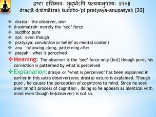 द्रष्टा दृभशमात्रः शुद्धोऽवप प्रत्ययानुपश्यः ॥२०॥
draṣṭā dṛśimātraḥ śuddho-'pi pratyaya-anupaśyaḥ [20]
 drasta: the observer, seer
 drasimatrah: merely the ‘see’ force
 suddho: pure
 api: even though
 pratyaya: conviction or belief as mental content
 anu – following along, patterning after
 pasyah – what is perceived
Meaning: The observer is the ‘see’ force only [but] though pure, his
conviction is patterned by what is perceived
Explanation:drasya or ‘what is perceived’ has been explained in
earlier.in this sutra observer(seer, drasta) nature is explained. Though
pure , he causes the perception of cognitions to mind. Since he sees
over mind’s process of cognition , doing so he appears as identical with
mind even though he(observer) is not so.
 