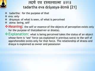 तदार्थ एव दृश्यस्यात्मा ॥२१॥
tadartha eva dṛśyasya-ātmā [21]
 tadartha: for the purpose of that
 eva: only
 drsyasya: of what is seen, of what is perceived
 atma: being, self
Meaning: the self or essence of the objects of perception exists only
for the purpose of that(observer or drasta).
Explanation: what is being perceived takes the status of an object
whose form is ‘see’ force (as explained in previous sutra) ie the self of
apprehensible exists only for that force. The relationship of drasta and
drasya is explained as owner and possession
 