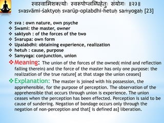 स्वस्वाभमशक्त्योः स्वरूपोप्लस्धधिेतुः संयोगः ॥२३॥
svasvāmi-śaktyoḥ svarūp-oplabdhi-hetuḥ saṁyogaḥ [23]
 sva : own nature, own psyche
 Swami: the master, owner
 saktyoh : of the forces of the two
 Svarupa: own form
 Upalabdhi: obtaining experience, realization
 hetuh : cause, purpose
 Samyoga: conjunction, union
Meaning: The union of the forces of the owned( mind and reflection
falling therein) and the force of the master has only one purpose: the
realization of the true nature[ at that stage the union ceases]
Explanation: The master is joined with his possession, the
apprehensible, for the purpose of perception. The observation of the
apprehensible that occurs through union is experience. The union
ceases when the perception has been effected. Perception is said to be
cause of sundering. Negation of bondage occurs only through the
negation of non-perception and that[ is defined as] liberation.
 