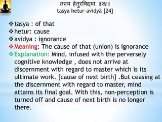 तस्य िेतुरववद्या ॥२४॥
tasya hetur-avidyā [24]
tasya : of that
hetur: cause
avidya : ignorance
Meaning: The cause of that (union) is ignorance
Explanation: Mind, infused with the perversely
cognitive knowledge , does not arrive at
discernment with regard to master which is its
ultimate work. [cause of next birth] .But ceasing at
the discernment with regard to master, mind
attains its final goal. With this, non-perception is
turned off and cause of next birth is no longer
there.
 