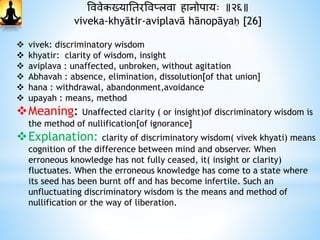 वववेकख्यानतरववप्लवा िानोपायः ॥२६॥
viveka-khyātir-aviplavā hānopāyaḥ [26]
 vivek: discriminatory wisdom
 khyatir: clarity of wisdom, insight
 aviplava : unaffected, unbroken, without agitation
 Abhavah : absence, elimination, dissolution[of that union]
 hana : withdrawal, abandonment,avoidance
 upayah : means, method
Meaning: Unaffected clarity ( or insight)of discriminatory wisdom is
the method of nullification[of ignorance]
Explanation: clarity of discriminatory wisdom( vivek khyati) means
cognition of the difference between mind and observer. When
erroneous knowledge has not fully ceased, it( insight or clarity)
fluctuates. When the erroneous knowledge has come to a state where
its seed has been burnt off and has become infertile. Such an
unfluctuating discriminatory wisdom is the means and method of
nullification or the way of liberation.
 