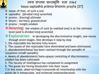 तस्य सप्तधा प्रान्तभूभमः प्रज्ञा ॥२७॥
tasya saptadhā prānta-bhūmiḥ prajña [27]
 tasya: of that, of such a one
 saptadha: [divided into] sevenfold
 pranta : [having] ultimate
 bhumi : territory, ground,level
 prajna : insight,wisdom
Meaning: the wisdom of such [a realized one] is at the ultimate
level [and is divided into] sevenfold
Explanation: In developing the discriminative insight, one moves
through seven stages. One develops it step by step
1. the rejectable has become fully known
2. The causes of the rejectable have diminished and been eliminated.
3. abandonment(hana) has been realized through the samadhi of
cessation( nirodh samadhi)
4. Means of abandonment( hana-upaya) consisting of discriminatory
wisdom has been cultivated
5. The faculty of intelligence has completed its assignment
6. The gunas are facing dissolution into their cause.
7.In this state, observer(Yogi) transcends all relationship with the
gunas.He is immaculate and achieved isolation(kevalya)
 