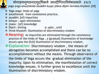 योगाङ्गानुष्ठानादाशुद्धधक्षये ज्ञानदाीस्प्तरावववेकख्यातेः ॥२८॥
yoga-aṅga-anuṣṭhānād-aśuddhi-kṣaye jñāna-dīptir-āviveka-khyāteḥ [28]
 Yoga-anga: limbs of yoga
 anusthanad: from consistence practice,
 asuddhi: [of] impurities
 kshaye : upon elimination
 jnana : [of] knowledge
 Diptir: shining a: upto , until
 Vivek-khyateh: illumination of discriminatory wisdom
Meaning: As impurities are eliminated through the consistence
practice of the limbs of Yoga , a [gradual] illumination of knowledge
occurs upto the [full] illumination of discriminatory wisdom.
Explanation: Discriminatory wisdom , the means of
abrogation becomes accomplished and there can be no
accomplishment without the means. Through observance of
the limbs of Yoga occurs the gradual elimination of the
impurity. Upon its elimination, the manifestation of correct
knowledge ensues, it further grows to excellence until the
illumination of discriminatory wisdom.
 