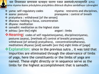 यम ननयमासन प्रािायाम प्रत्यािार धारिा ध्यान समाधयोऽष्टावङ्गानन ॥२९॥
yama niyama-āsana prāṇāyāma pratyāhāra dhāraṇā dhyāna samādhayo-'ṣṭāvaṅgāni
 yama: self-regulatory codes niyama: restraints and disciplines,
 asana: postures pranayama : control of breath
 pratyahara : withdrawal [of the senses]
 dharana: holding a focus, concentration
 dhyana: meditation
 samadhi: meditation as the highest state
 ashtau: [are the] eight angani : limbs
Meaning: codes of self regulation(yama), discipline(niyama),
postures (asana), [methods of] control of breath( pranayam),
withdrawal [of senses]( pratyahara), concentration(dharana),
meditation( dhyana) [and] samadhi [are the] eight limbs of [yoga]
Explanation: since in the previous sutra , it was told that
impurities are eliminated through the observance of limbs
of yoga, here the constituents or the limbs of yoga are
named. These eight directly or in sequence serve as the
limbs for the highest accomplishment that is samadhi.
 