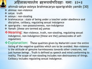 अहिंसासत्यास्तेय ब्रह्मचयाथपररग्रिाः यमाः ॥३०॥
ahiṁsā-satya-asteya brahmacarya-aparigrahāḥ yamāḥ [30]
 ahimsa: non-violence
 satya: truth
 asteya : non-stealing
 brahmacarya : state of being under a teacher under obedience and
discipline, celibacy, regulating sexual indulgence
 aparigraha : non-possessiveness, non-indulgence
 Yamah: [these are termed as] yamas
Meaning: Non-violence, truth, non-stealing, regulating sexual
indulgence, non-indulgence [these are the] yamas(codes of self-
regulation)
Explanation: These qualities given by Maharishi cover the entire
listing of the negative qualities which are to be avoided. Non-violence
is the attitude of genuine harmlessness towards other creatures, not
just human beings . Truth is defined as speech and mind conforming to
reality. The scope of non-stealing includes non-desirousness of things.
Celibacy includes regulating sexual indulgence.
 