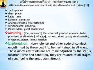 जानतदाेशकालसमयानवस्छिन्नाः सावथभौमामिाव्रतम ् ॥३१॥
jāti-deśa-kāla-samaya-anavacchinnāḥ sārvabhaumā-mahāvratam [31]
 Jati: species
 desa: place
 kala: time
 samaya : condition
 Anavacchinnah : not restrained
 sarvabhauma: universal
 Mahavratam: great observance
Meaning: [the yamas are] the universal great observance, to be
practised at all levels [ of yoga], not restrained by any conditionality
of species, place, time, situation
Explanation: Non-violence and other code of conduct
undelimited by these ought to be maintained in all ways.
Those moral restraints are not to be adjusted by the status,
location, time and condition, they are related to all stages
of yoga, being the great commitment.
 