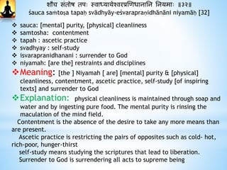 शौच संतोष तपः स्वाध्यायेश्वरप्रणिधानानन ननयमाः ॥३२॥
śauca saṁtoṣa tapaḥ svādhyāy-eśvarapraṇidhānāni niyamāḥ [32]
 sauca: [mental] purity, [physical] cleanliness
 samtosha: contentment
 tapah : ascetic practice
 svadhyay : self-study
 isvarapranidhanani : surrender to God
 niyamah: [are the] restraints and disciplines
Meaning: [the ] Niyamah [ are] [mental] purity & [physical]
cleanliness, contentment, ascetic practice, self-study [of inspiring
texts] and surrender to God
Explanation: physical cleanliness is maintained through soap and
water and by ingesting pure food. The mental purity is rinsing the
maculation of the mind field.
Contentment is the absence of the desire to take any more means than
are present.
Ascetic practice is restricting the pairs of opposites such as cold- hot,
rich-poor, hunger-thirst
self-study means studying the scriptures that lead to liberation.
Surrender to God is surrendering all acts to supreme being
 