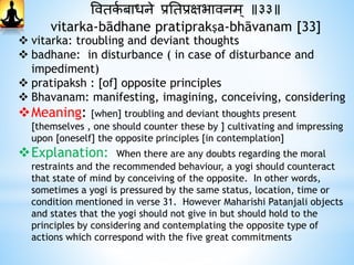 ववतकथ बाधने प्रनतप्रक्षभावनम् ॥३३॥
vitarka-bādhane pratiprakṣa-bhāvanam [33]
 vitarka: troubling and deviant thoughts
 badhane: in disturbance ( in case of disturbance and
impediment)
 pratipaksh : [of] opposite principles
 Bhavanam: manifesting, imagining, conceiving, considering
Meaning: [when] troubling and deviant thoughts present
[themselves , one should counter these by ] cultivating and impressing
upon [oneself] the opposite principles [in contemplation]
Explanation: When there are any doubts regarding the moral
restraints and the recommended behaviour, a yogi should counteract
that state of mind by conceiving of the opposite. In other words,
sometimes a yogi is pressured by the same status, location, time or
condition mentioned in verse 31. However Maharishi Patanjali objects
and states that the yogi should not give in but should hold to the
principles by considering and contemplating the opposite type of
actions which correspond with the five great commitments
 