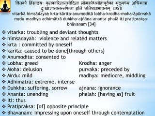 ववतकाथ हिंसादायः कृ तकाररतानुमोहदाता लोभिोधमोिापूवथका मृदाुमध्य अधधमात्रा
दाुःखाज्ञानानन्तफला इनत प्रनतप्रक्षभावनम् ॥३४॥
vitarkā hiṁsādayaḥ kṛta-kārita-anumoditā lobha-krodha-moha-āpūrvakā
mṛdu-madhya adhimātrā duḥkha-ajñāna-ananta-phalā iti pratiprakṣa-
bhāvanam [34]
 vitarka: troubling and deviant thoughts
 himsadayah: violence and related matters
 krta : committed by oneself
 karita: caused to be done[through others]
 Anumodita: consented to
 Lobha: greed Krodha: anger
 Moha: delusion purvaka: preceded by
 Mrdu: mild madhya: mediocre, middling
 Adhimatra: extreme, intense
 Duhkha: suffering, sorrow ajnana: ignorance
 Ananta: unending phalah: [having as] fruit
 Iti: thus
 Pratipraksa: [of] opposite principle
 Bhavanam: Impressing upon oneself through contemplation
 