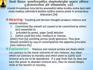 ववतकाथ हिंसादायः कृ तकाररतानुमोहदाता लोभिोधमोिापूवथका मृदाुमध्य अधधमात्रा
दाुःखाज्ञानानन्तफला इनत प्रनतप्रक्षभावनम् ॥३४॥
vitarkā hiṁsādayaḥ kṛta-kārita-anumoditā lobha-krodha-moha-āpūrvakā
mṛdu-madhya adhimātrā duḥkha-ajñāna-ananta-phalā iti pratiprakṣa-
bhāvanam [34]
Meaning: Troubling and deviant thoughts produce violence and
related matters:
1. Committed [by oneself or] caused to be committed by others
[or] consented to
2. preceded by greed, anger [and] delusion
3. [which could be] mild, mediocre or intense.
[their] fruit [is] unending sorrow [and] ignorance. Thus [one
should consider] by way of contemplation the opposite principles
[non-violence etc]
Explanation: Violence and related actions are those which
run contrary to the moral restraints of non-violence. Any ideas
which run contrary to morality and which seem to justify such
immoral acts are to be abandoned. If a yogi finds that he does not
have the power to abandon immoral acts, then he should deeply
think of the benefit of morality.
 