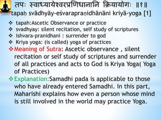 तपः स्वाध्यायेश्वरप्रणिधानानन क्रियायोगः ॥१॥
tapaḥ svādhyāy-eśvarapraṇidhānāni kriyā-yoga [1]
 tapah:Ascetic Observance or practice
 svadhyay: silent recitation, self study of scriptures
 ishvara-pranidhani : surrender to god
 Kriya yoga: (is called) yoga of practices
Meaning of Sutra: Ascetic observance , silent
recitation or self study of scriptures and surrender
of all practices and acts to God is Kriya Yoga( Yoga
of Practices)
Explanation:Samadhi pada is applicable to those
who have already entered Samadhi. In this part,
Maharishi explains how even a person whose mind
is still involved in the world may practice Yoga.
 