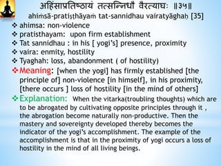 अहिंसाप्रनतष्ठायं तत्सस्न्नधौ वैरत्याघः ॥३५॥
ahiṁsā-pratiṣṭhāyaṁ tat-sannidhau vairatyāghaḥ [35]
 ahimsa: non-violence
 pratisthayam: upon firm establishment
 Tat sannidhau : in his [ yogi’s] presence, proximity
 vaira: enmity, hostility
 Tyaghah: loss, abandonment ( of hostility)
Meaning: [when the yogi] has firmly established [the
principle of] non-violence [in himself], in his proximity,
[there occurs ] loss of hostility [in the mind of others]
Explanation: When the vitarka(troubling thoughts) which are
to be abrogated by cultivating opposite principles through it ,
the abrogation become naturally non-productive. Then the
mastery and sovereignty developed thereby becomes the
indicator of the yogi’s accomplishment. The example of the
accomplishment is that in the proximity of yogi occurs a loss of
hostility in the mind of all living beings.
 