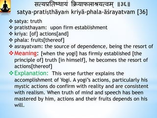 सत्यप्रनतष्र्ायं क्रियाफलाश्रयत्वम् ॥३६॥
satya-pratiṣthāyaṁ kriyā-phala-āśrayatvam [36]
 satya: truth
 pratisthayam: upon firm establishment
 kriya: [of] actions[and]
 phala: fruits[thereof]
 asrayatvam: the source of dependence, being the resort of
Meaning: [when the yogi] has firmly established [the
principle of] truth [in himself], he becomes the resort of
actions[thereof]
Explanation: This verse further explains the
accomplishment of Yogi. A yogi’s actions, particularly his
mystic actions do confirm with reality and are consistent
with realism. When truth of mind and speech has been
mastered by him, actions and their fruits depends on his
will.
 