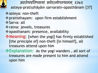 अस्तेयप्रनतष्ठायां सवथरत्नोपस्र्ानम् ॥३७॥
asteya-pratiṣṭhāyāṁ sarvaratn-opasthānam [37]
asteya: non-theft
pratisthayam: upon firm establishment
Sarva: all
ratna: jewels, treasures
opasthanam: presence, availability
Meaning: [when the yogi] has firmly established
[the principle of] non-theft [in himself], all
treasures attend upon him
Explanation: As the yogi wanders , all sort of
treasures are made present to him and attend
upon him
 