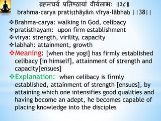 ब्रह्मचयथ प्रनतष्ठायां वीयथलाभः ॥३८॥
brahma-carya pratiṣṭhāyāṁ vīrya-lābhaḥ ||38||
Brahma-carya: walking in God, celibacy
pratisthayam: upon firm establishment
virya: strength, virility, capacity
labhah: attainment, growth
Meaning: [when the yogi] has firmly established
celibacy [in himself], attainment of strength and
capacity[ensues]
Explanation: when celibacy is firmly
established, attainment of strength [ensues], by
attaining which one intensifies good qualities and
having become an adept, he becomes capable of
placing knowledge into the disciples
 